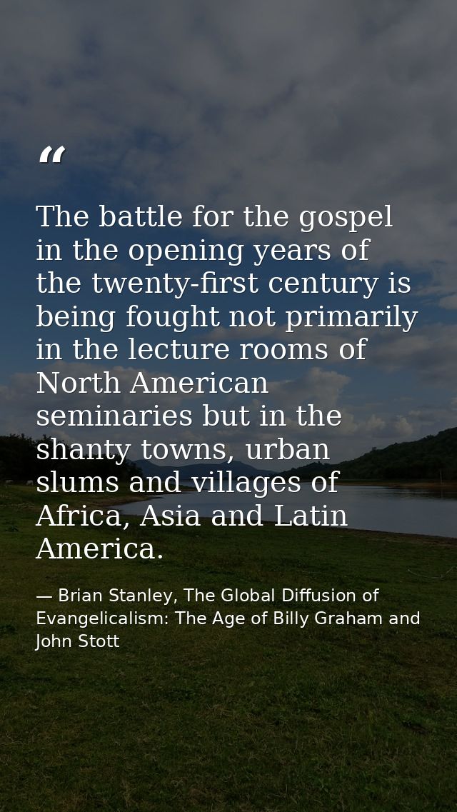 The battle for the gospel in the opening years of the twenty-first century is being fought not primarily in the lecture  — Brian Stanley, The Global Diffusion of Evangelicalism: The Age of Billy Graham and John Stott