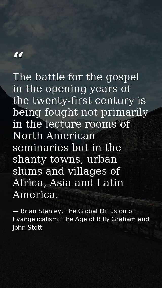 The battle for the gospel in the opening years of the twenty-first century is being fought not primarily in the lecture  — Brian Stanley, The Global Diffusion of Evangelicalism: The Age of Billy Graham and John Stott