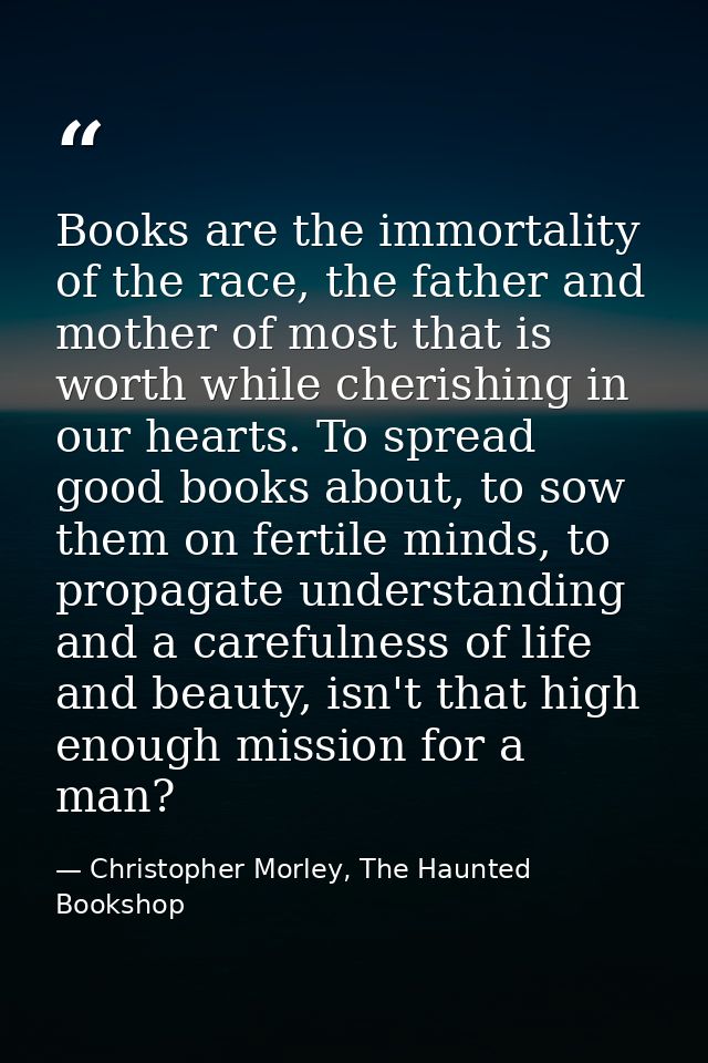 Books are the immortality of the race, the father and mother of most that is worth while cherishing in our hearts. To sp — Christopher Morley, The Haunted Bookshop