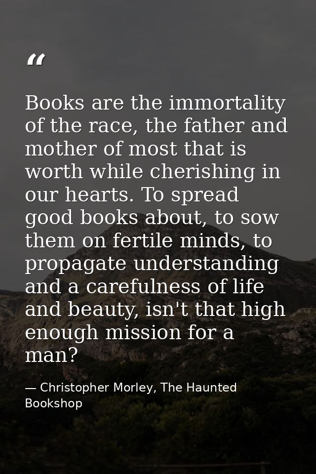 Books are the immortality of the race, the father and mother of most that is worth while cherishing in our hearts. To sp — Christopher Morley, The Haunted Bookshop