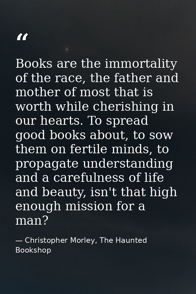 Books are the immortality of the race, the father and mother of most that is worth while cherishing in our hearts. To sp — Christopher Morley, The Haunted Bookshop