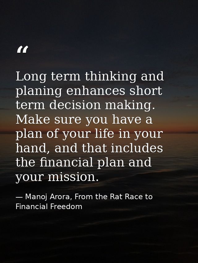 Long term thinking and planing enhances short term decision making. Make sure you have a plan of your life in your hand, — Manoj Arora, From the Rat Race to Financial Freedom
