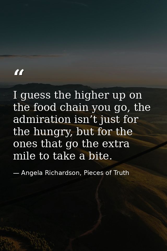 I guess the higher up on the food chain you go, the admiration isn’t just for the hungry, but for the ones that go the e — Angela Richardson, Pieces of Truth