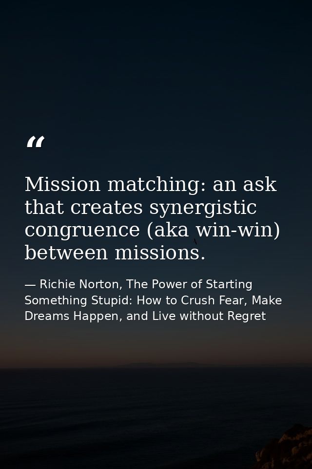 Mission matching: an ask that creates synergistic congruence (aka win-win) between missions. — Richie Norton, The Power of Starting Something Stupid: How to Crush Fear, Make Dreams Happen, and Live without Regret