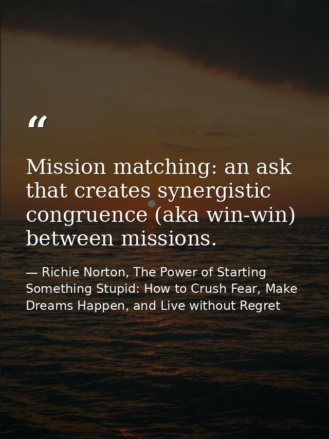 Mission matching: an ask that creates synergistic congruence (aka win-win) between missions. — Richie Norton, The Power of Starting Something Stupid: How to Crush Fear, Make Dreams Happen, and Live without Regret