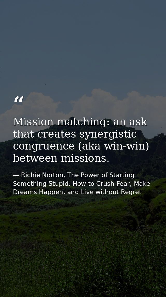 Mission matching: an ask that creates synergistic congruence (aka win-win) between missions. — Richie Norton, The Power of Starting Something Stupid: How to Crush Fear, Make Dreams Happen, and Live without Regret