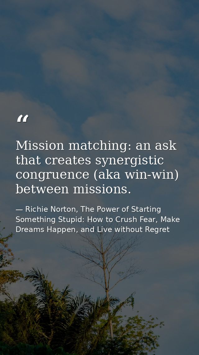 Mission matching: an ask that creates synergistic congruence (aka win-win) between missions. — Richie Norton, The Power of Starting Something Stupid: How to Crush Fear, Make Dreams Happen, and Live without Regret