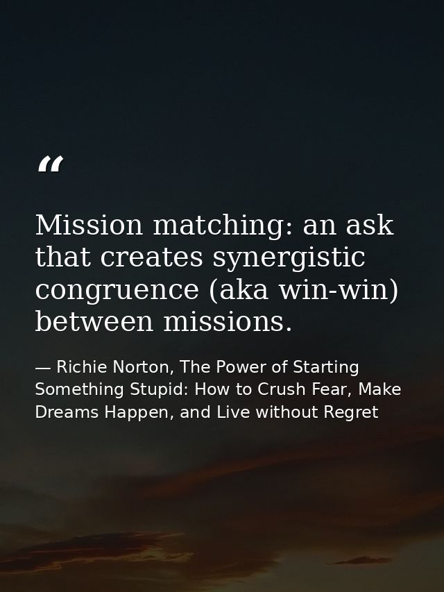 Mission matching: an ask that creates synergistic congruence (aka win-win) between missions. — Richie Norton, The Power of Starting Something Stupid: How to Crush Fear, Make Dreams Happen, and Live without Regret