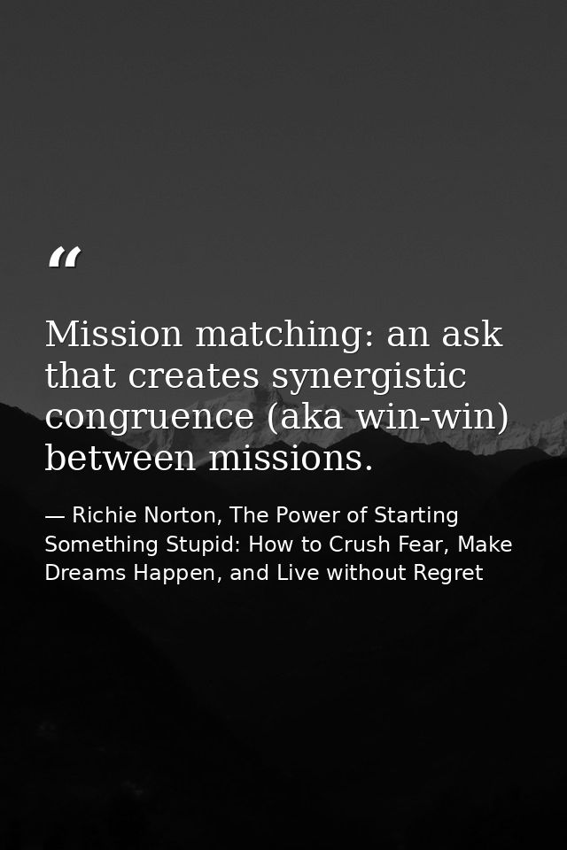 Mission matching: an ask that creates synergistic congruence (aka win-win) between missions. — Richie Norton, The Power of Starting Something Stupid: How to Crush Fear, Make Dreams Happen, and Live without Regret
