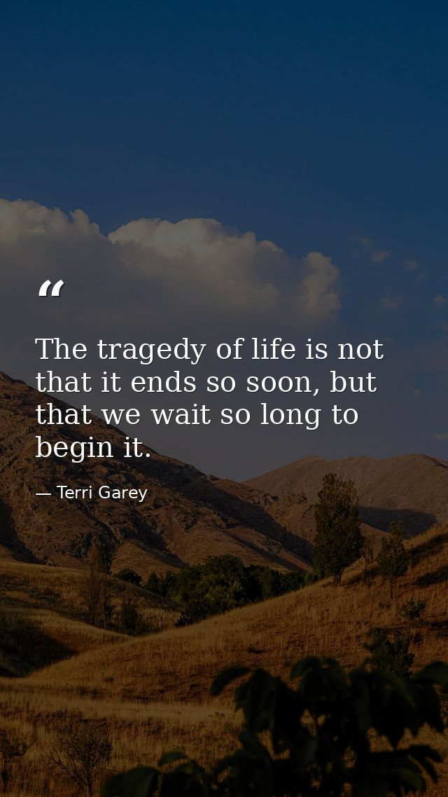 The tragedy of life is not that it ends so soon, but that we wait so long to begin it. — Terri Garey