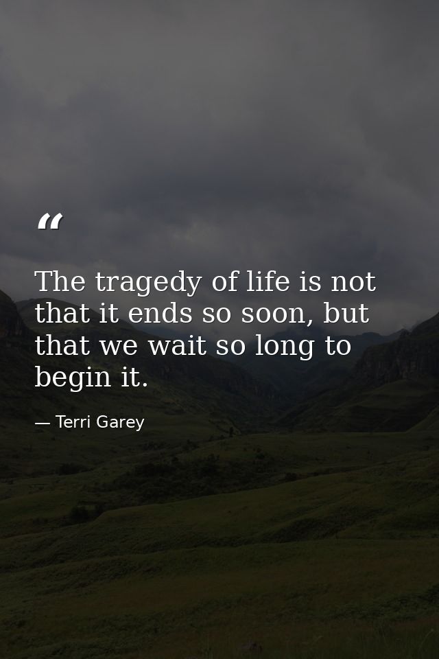 The tragedy of life is not that it ends so soon, but that we wait so long to begin it. — Terri Garey