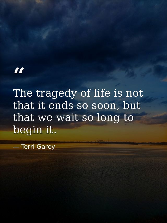 The tragedy of life is not that it ends so soon, but that we wait so long to begin it. — Terri Garey