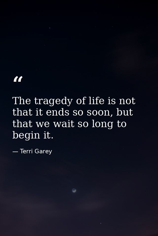 The tragedy of life is not that it ends so soon, but that we wait so long to begin it. — Terri Garey