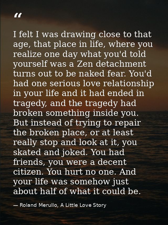 I felt I was drawing close to that age, that place in life, where you realize one day what you'd told yourself was a Zen — Roland Merullo, A Little Love Story