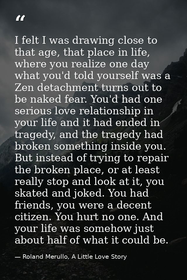 I felt I was drawing close to that age, that place in life, where you realize one day what you'd told yourself was a Zen — Roland Merullo, A Little Love Story