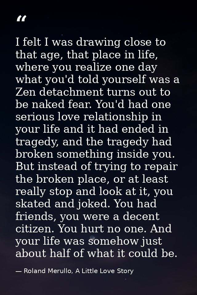 I felt I was drawing close to that age, that place in life, where you realize one day what you'd told yourself was a Zen — Roland Merullo, A Little Love Story