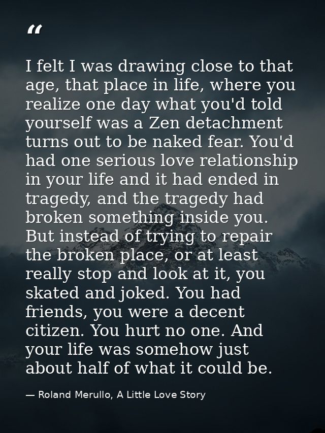 I felt I was drawing close to that age, that place in life, where you realize one day what you'd told yourself was a Zen — Roland Merullo, A Little Love Story