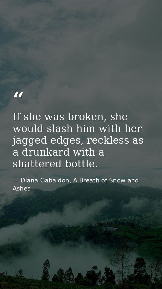 If she was broken, she would slash him with her jagged edges, reckless as a drunkard with a shattered bottle. — Diana Gabaldon, A Breath of Snow and Ashes