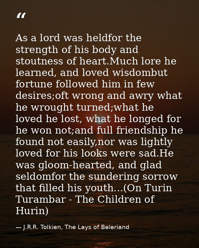 As a lord was heldfor the strength of his body and stoutness of heart.Much lore he learned, and loved wisdombut fortune  — J.R.R. Tolkien, The Lays of Beleriand