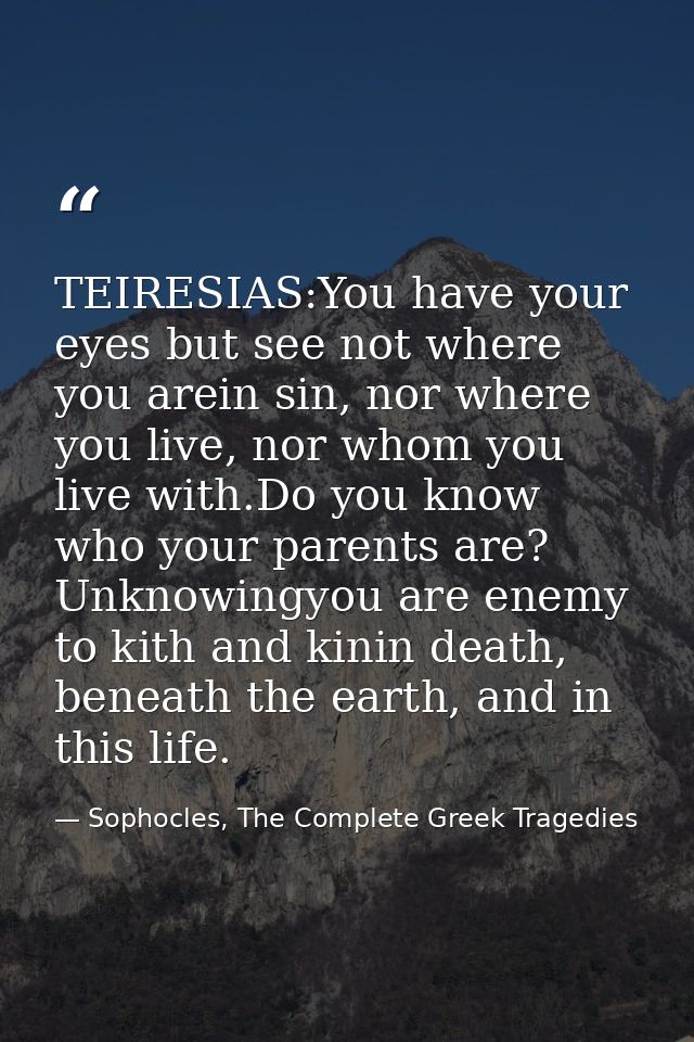 TEIRESIAS:You have your eyes but see not where you arein sin, nor where you live, nor whom you live with.Do you know who — Sophocles, The Complete Greek Tragedies
