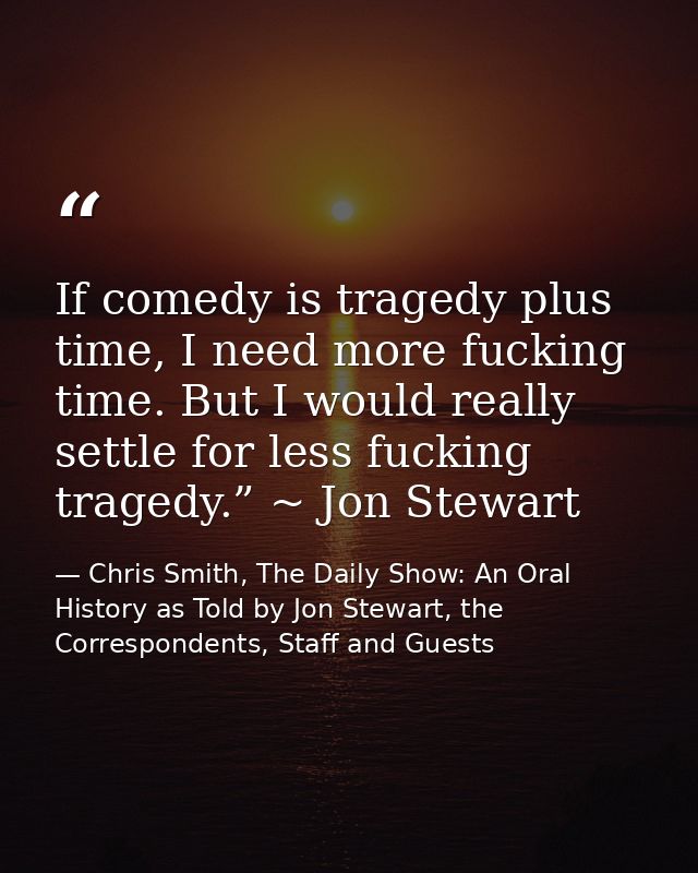If comedy is tragedy plus time, I need more fucking time. But I would really settle for less fucking tragedy.” ~ Jon Ste — Chris Smith, The Daily Show: An Oral History as Told by Jon Stewart, the Correspondents, Staff and Guests