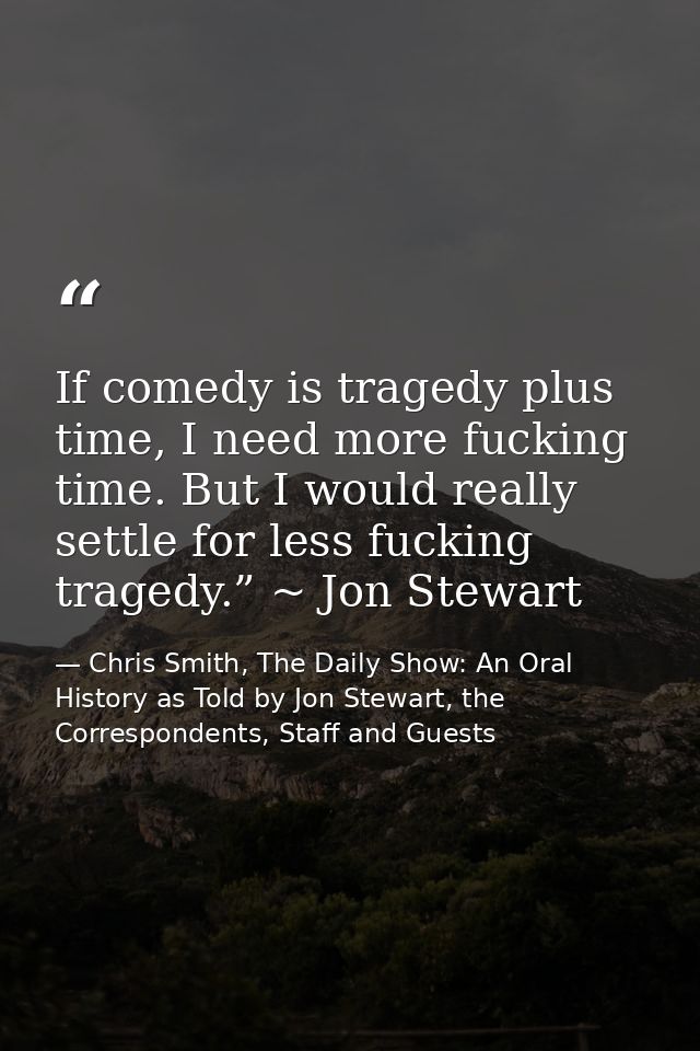 If comedy is tragedy plus time, I need more fucking time. But I would really settle for less fucking tragedy.” ~ Jon Ste — Chris Smith, The Daily Show: An Oral History as Told by Jon Stewart, the Correspondents, Staff and Guests