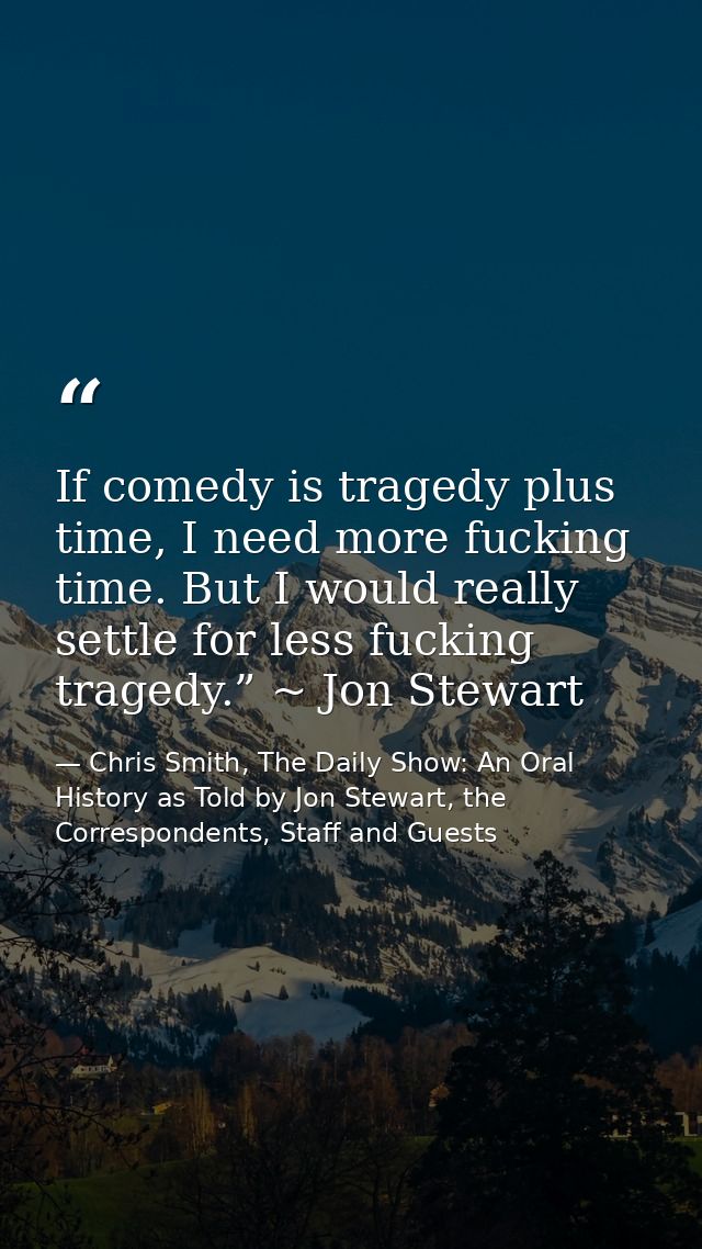 If comedy is tragedy plus time, I need more fucking time. But I would really settle for less fucking tragedy.” ~ Jon Ste — Chris Smith, The Daily Show: An Oral History as Told by Jon Stewart, the Correspondents, Staff and Guests