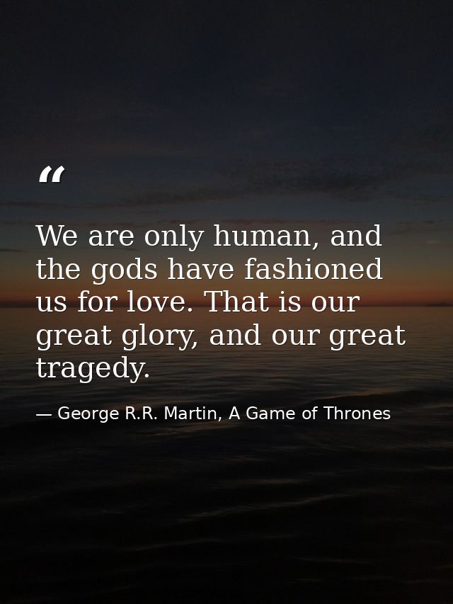 We are only human, and the gods have fashioned us for love. That is our great glory, and our great tragedy. — George R.R. Martin, A Game of Thrones