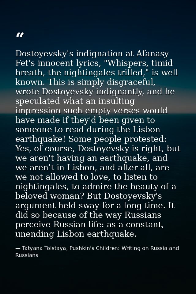 Dostoyevsky's indignation at Afanasy Fet's innocent lyrics, "Whispers, timid breath, the nightingales trilled," is well  — Tatyana Tolstaya, Pushkin's Children: Writing on Russia and Russians