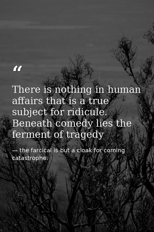There is nothing in human affairs that is a true subject for ridicule. Beneath comedy lies the ferment of tragedy — the farcical is but a cloak for coming catastrophe.