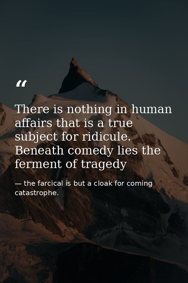There is nothing in human affairs that is a true subject for ridicule. Beneath comedy lies the ferment of tragedy — the farcical is but a cloak for coming catastrophe.