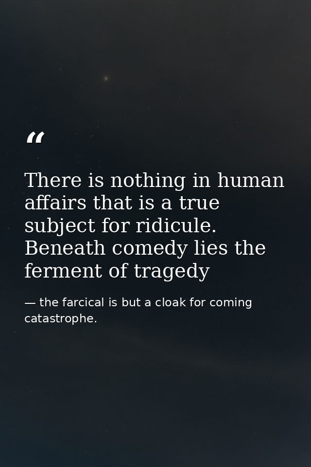 There is nothing in human affairs that is a true subject for ridicule. Beneath comedy lies the ferment of tragedy — the farcical is but a cloak for coming catastrophe.