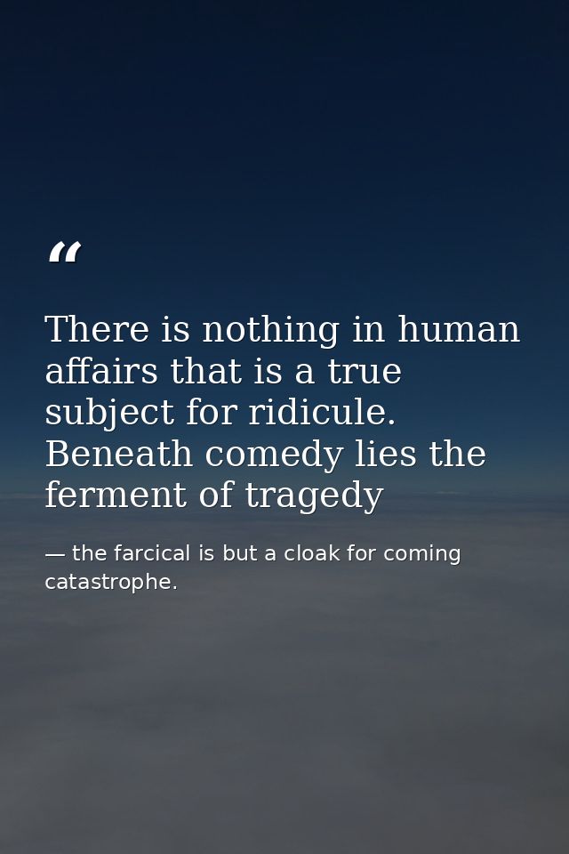 There is nothing in human affairs that is a true subject for ridicule. Beneath comedy lies the ferment of tragedy — the farcical is but a cloak for coming catastrophe.