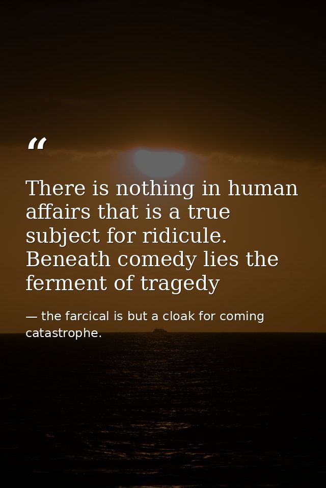 There is nothing in human affairs that is a true subject for ridicule. Beneath comedy lies the ferment of tragedy — the farcical is but a cloak for coming catastrophe.