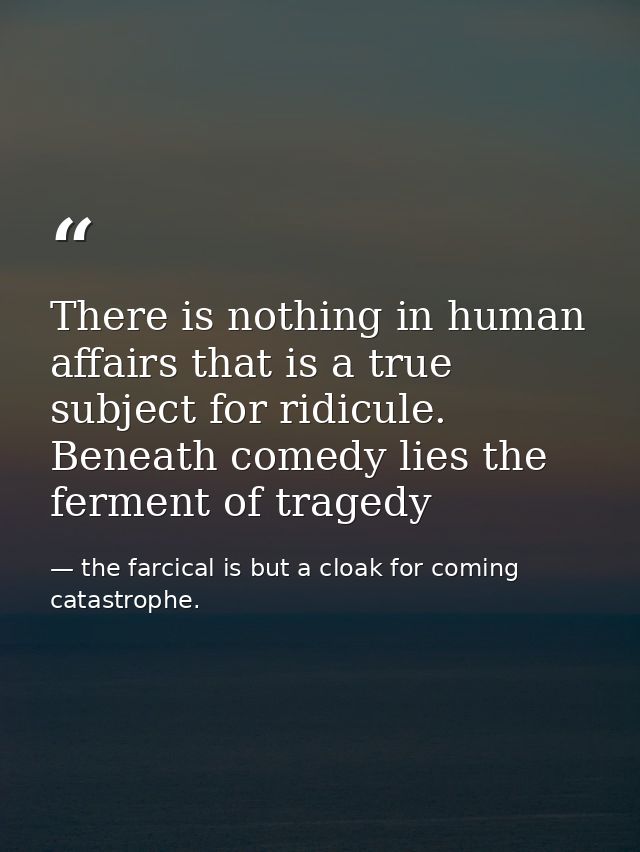 There is nothing in human affairs that is a true subject for ridicule. Beneath comedy lies the ferment of tragedy — the farcical is but a cloak for coming catastrophe.