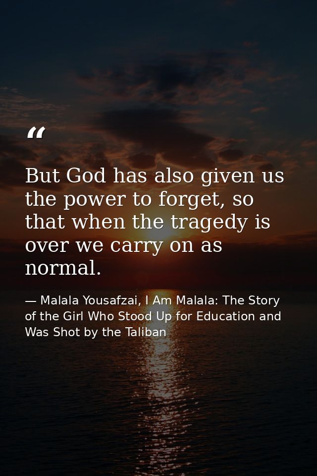 But God has also given us the power to forget, so that when the tragedy is over we carry on as normal. — Malala Yousafzai, I Am Malala: The Story of the Girl Who Stood Up for Education and Was Shot by the Taliban