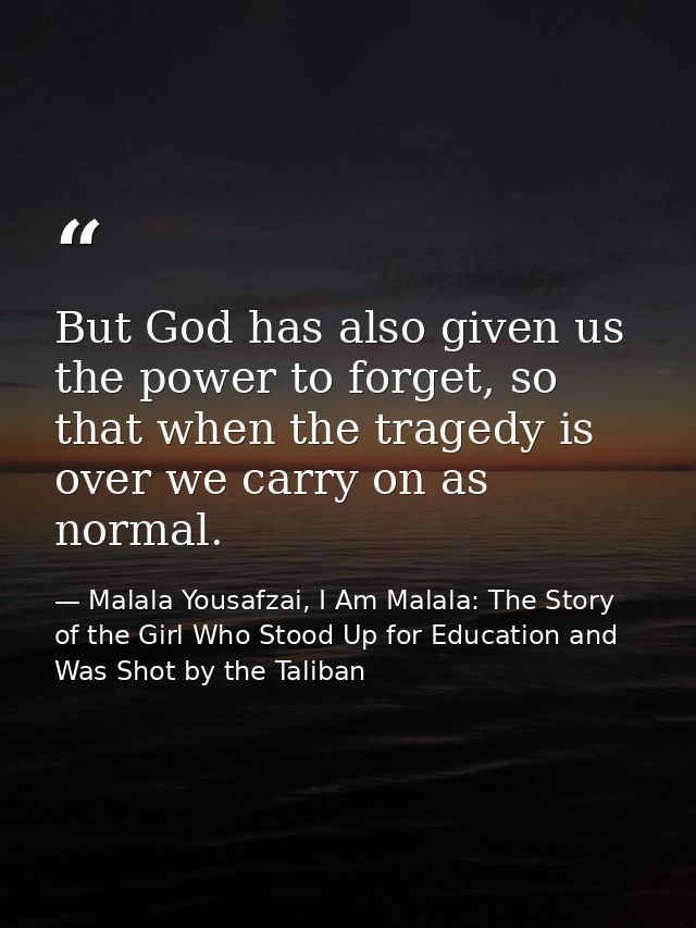 But God has also given us the power to forget, so that when the tragedy is over we carry on as normal. — Malala Yousafzai, I Am Malala: The Story of the Girl Who Stood Up for Education and Was Shot by the Taliban