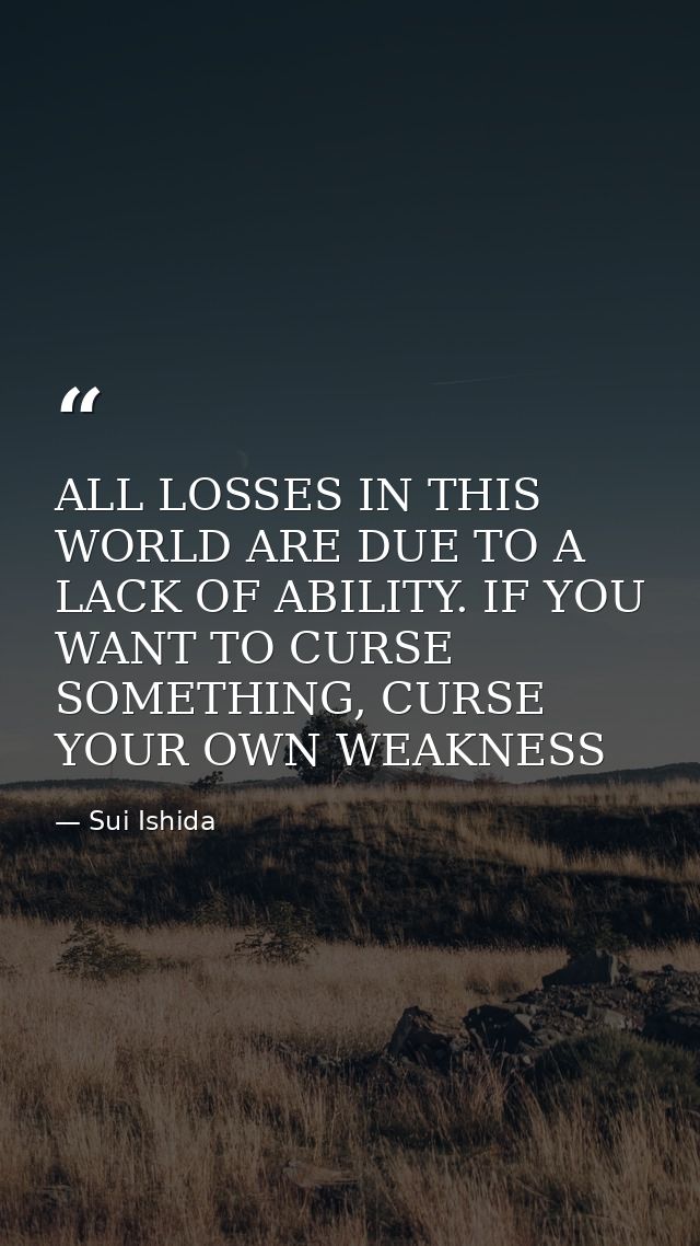 ALL LOSSES IN THIS WORLD ARE DUE TO A LACK OF ABILITY. IF YOU WANT TO CURSE SOMETHING, CURSE YOUR OWN WEAKNESS — Sui Ishida