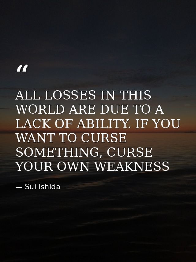 ALL LOSSES IN THIS WORLD ARE DUE TO A LACK OF ABILITY. IF YOU WANT TO CURSE SOMETHING, CURSE YOUR OWN WEAKNESS — Sui Ishida