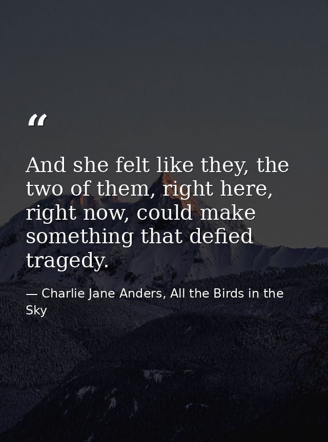 And she felt like they, the two of them, right here, right now, could make something that defied tragedy. — Charlie Jane Anders, All the Birds in the Sky