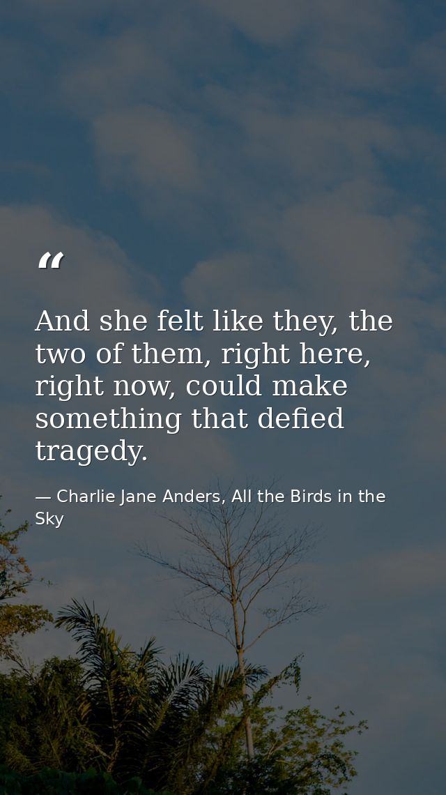 And she felt like they, the two of them, right here, right now, could make something that defied tragedy. — Charlie Jane Anders, All the Birds in the Sky