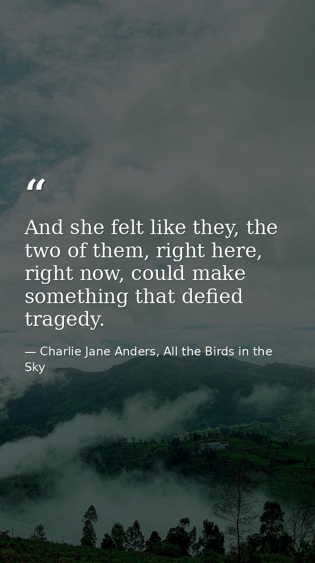 And she felt like they, the two of them, right here, right now, could make something that defied tragedy. — Charlie Jane Anders, All the Birds in the Sky