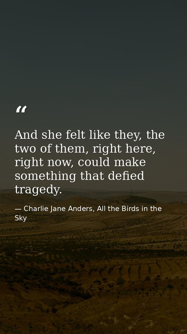 And she felt like they, the two of them, right here, right now, could make something that defied tragedy. — Charlie Jane Anders, All the Birds in the Sky