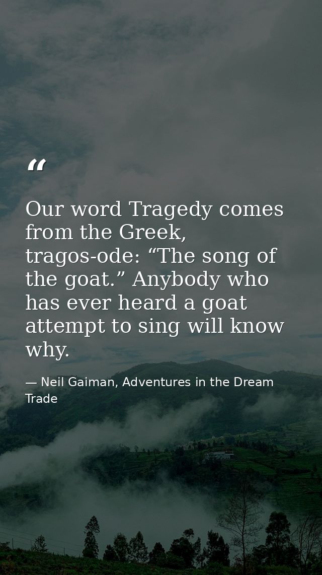 Our word Tragedy comes from the Greek, tragos-ode: “The song of the goat.” Anybody who has ever heard a goat attempt to  — Neil Gaiman, Adventures in the Dream Trade