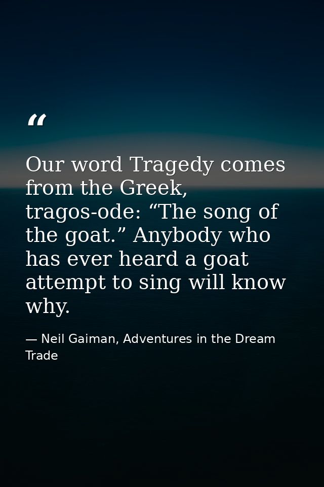 Our word Tragedy comes from the Greek, tragos-ode: “The song of the goat.” Anybody who has ever heard a goat attempt to  — Neil Gaiman, Adventures in the Dream Trade