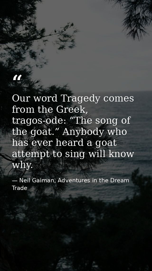 Our word Tragedy comes from the Greek, tragos-ode: “The song of the goat.” Anybody who has ever heard a goat attempt to  — Neil Gaiman, Adventures in the Dream Trade