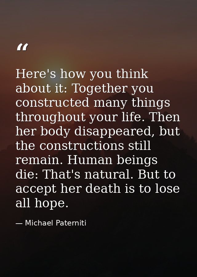 Here's how you think about it: Together you constructed many things throughout your life. Then her body disappeared, but — Michael Paterniti