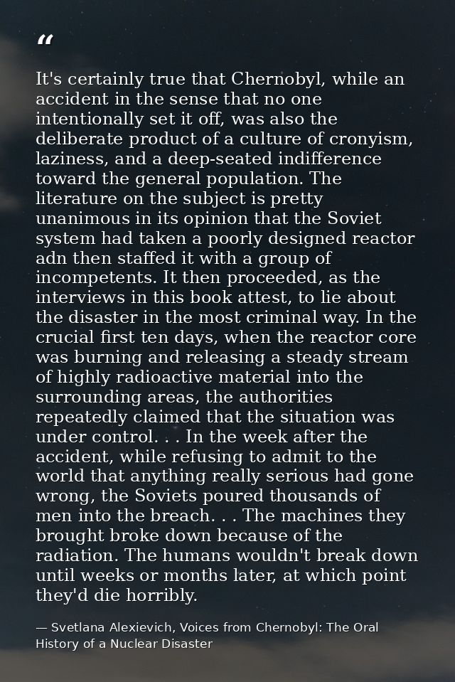 It's certainly true that Chernobyl, while an accident in the sense that no one intentionally set it off, was also the de — Svetlana Alexievich, Voices from Chernobyl: The Oral History of a Nuclear Disaster