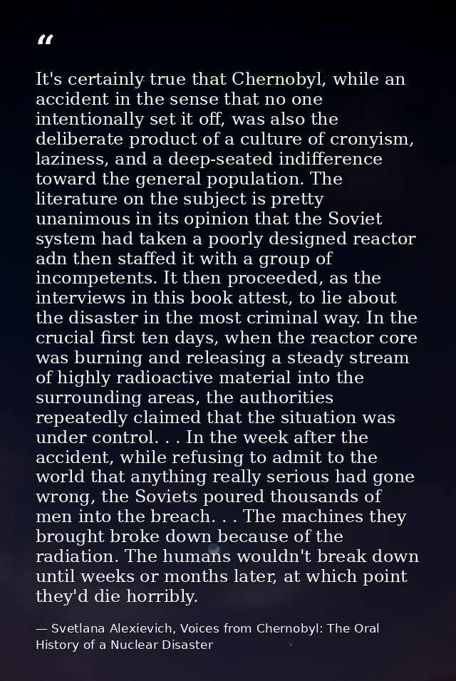 It's certainly true that Chernobyl, while an accident in the sense that no one intentionally set it off, was also the de — Svetlana Alexievich, Voices from Chernobyl: The Oral History of a Nuclear Disaster