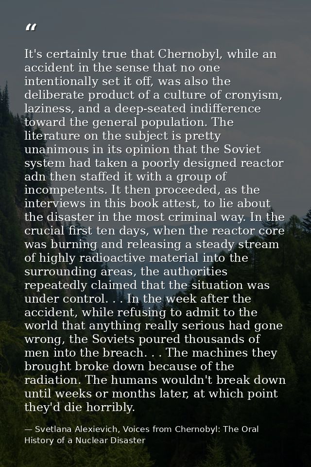 It's certainly true that Chernobyl, while an accident in the sense that no one intentionally set it off, was also the de — Svetlana Alexievich, Voices from Chernobyl: The Oral History of a Nuclear Disaster